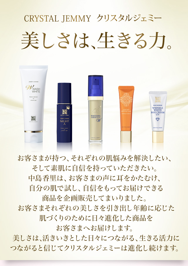 CRYSTAL JEMMY クリスタルジェミー 美しさは、生きる力。　お客様が持つ、それぞれの肌悩みを解決したい、そして素肌に自信を持っていただきたい。中島香里は、お客さまの声に耳をかたむけ、自分の肌で試し、自信をもってお届けできる商品を企画販売してまいりました。お客様それぞれの美しさを引き出し年齢に応じた肌づくりのために日々進化した商品をお客様へお届けします。美しさは、活きいきとした日々につながる、生きる活力につながると信じてクリスタルジェミーは進化し続けます。