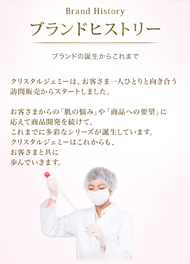 Brand History ブランドヒストリー ブランドの誕生からこれまで　クリスタルジェミーは、お客様一人ひとりと向き合う訪問販売からスタートしました。お客さまからの「肌の悩み」や「商品への要望」に応えて商品開発を続けて、これまでに多彩なシリーズが誕生しています。クリスタルジェミーはこれからも、お客さまと共に歩んでいきます。
