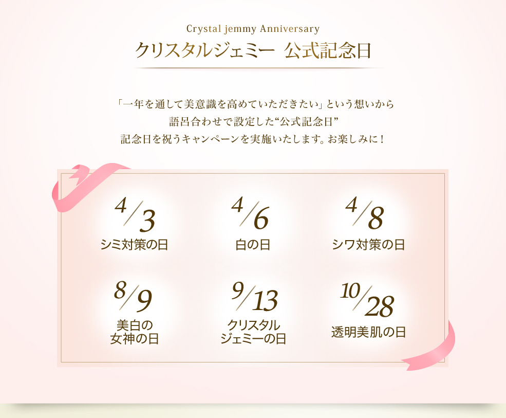 Crystal Jemmy Anniversary クリスタルジェミー公式記念日　「一年を通して美意識を高めていただきたい」という想いから語呂合わせで設定した“公式記念日” 記念日を祝うキャンペーンを実施いたします。お楽しみに！　4/3 シミ対策の日　4/6 白の日　4/8 シワ対策の日　8/9 美白の女神の日　9/13 クリスタルジェミーの日　10/28 透明美肌の日