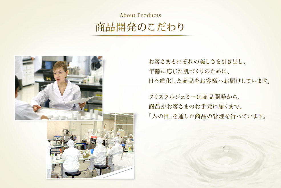 About-Products 商品開発のこだわり　お客さまそれぞれの美しさを引き出し、年齢に応じた肌づくりのために、日々進化した商品をお客さまへお届けしています。クリスタルジェミーは商品開発から、商品がお客さまのお手元に届くまで、「人の目」を通した商品の管理を行っています。