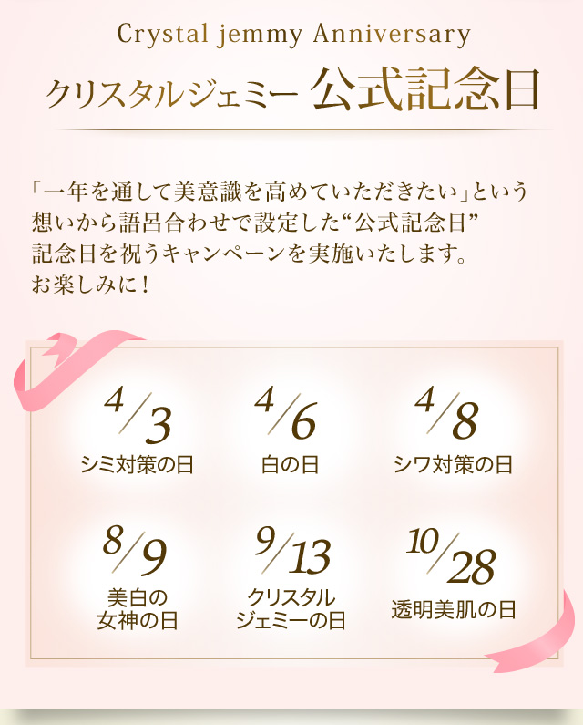 Crystal Jemmy Anniversary クリスタルジェミー公式記念日　「一年を通して美意識を高めていただきたい」という想いから語呂合わせで設定した“公式記念日” 記念日を祝うキャンペーンを実施いたします。お楽しみに！　4/3 シミ対策の日　4/6 白の日　4/8 シワ対策の日　8/9 美白の女神の日　9/13 クリスタルジェミーの日　10/28 透明美肌の日