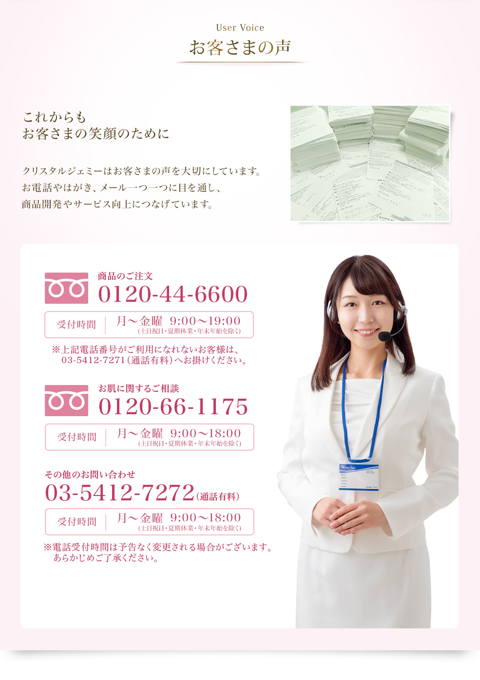 User Voice お客様の声　これからもお客さまの笑顔のために　クリスタルジェミーはお客様の声を大切にしています。お電話やはがき、メール一つ一つに目を通し、商品開発やサービス向上につなげています。　クリスタルジェミーへのお問い合わせ・ご質問はこちら お問い合わせ・お客様相談窓口 0120-66-1175 受付時間 月～金曜 9:00～19:00（夏季休業・年末年始を除く）