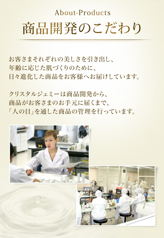 About-Products 商品開発のこだわり　お客さまそれぞれの美しさを引き出し、年齢に応じた肌づくりのために、日々進化した商品をお客さまへお届けしています。クリスタルジェミーは商品開発から、商品がお客さまのお手元に届くまで、「人の目」を通した商品の管理を行っています。