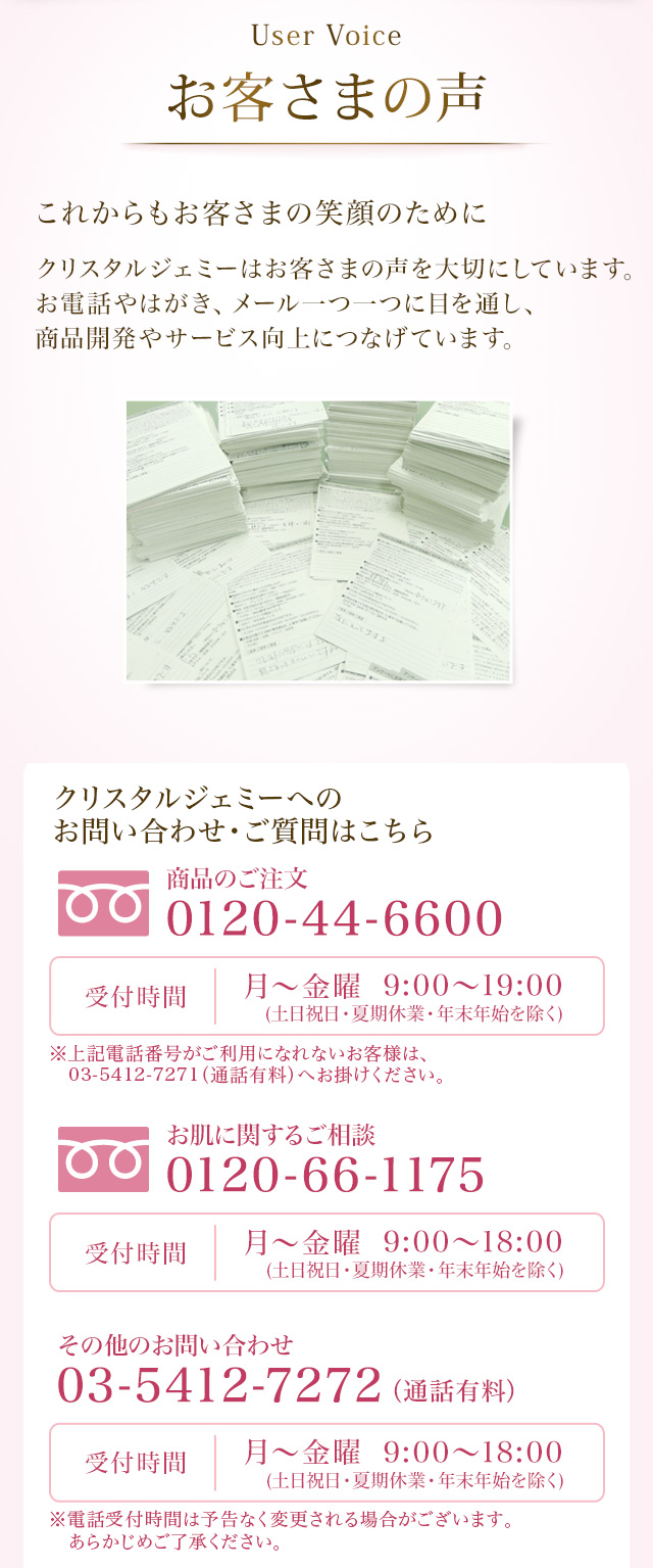 User Voice お客様の声　これからもお客さまの笑顔のために　クリスタルジェミーはお客様の声を大切にしています。お電話やはがき、メール一つ一つに目を通し、商品開発やサービス向上につなげています。　クリスタルジェミーへのお問い合わせ・ご質問はこちら お問い合わせ・お客様相談窓口 0120-66-1175 受付時間 月～金曜 9:00～19:00（夏季休業・年末年始を除く）
